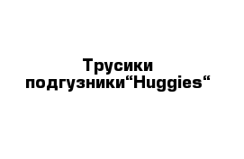 Трусики-подгузники“Huggies“